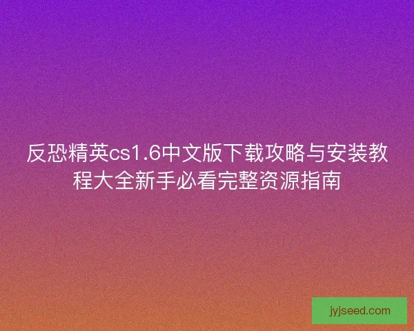 反恐精英cs1.6中文版下载攻略与安装教程大全新手必看完整资源指南