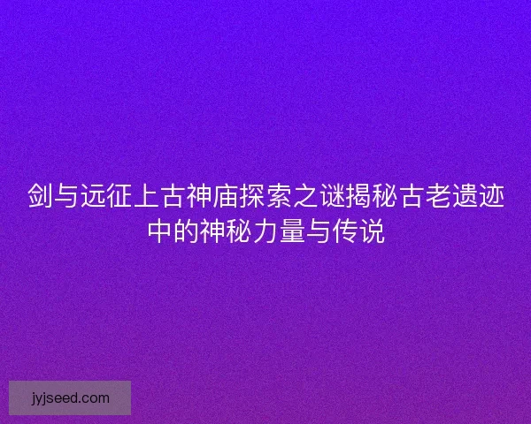 剑与远征上古神庙探索之谜揭秘古老遗迹中的神秘力量与传说