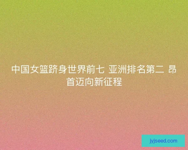 中国女篮跻身世界前七 亚洲排名第二 昂首迈向新征程