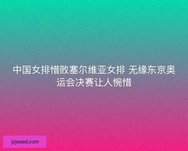 中国女排惜败塞尔维亚女排 无缘东京奥运会决赛让人惋惜