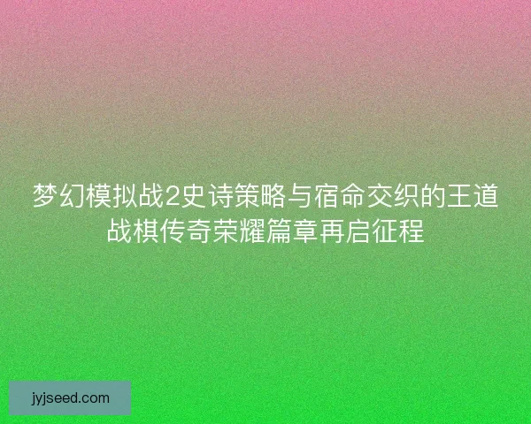 梦幻模拟战2史诗策略与宿命交织的王道战棋传奇荣耀篇章再启征程