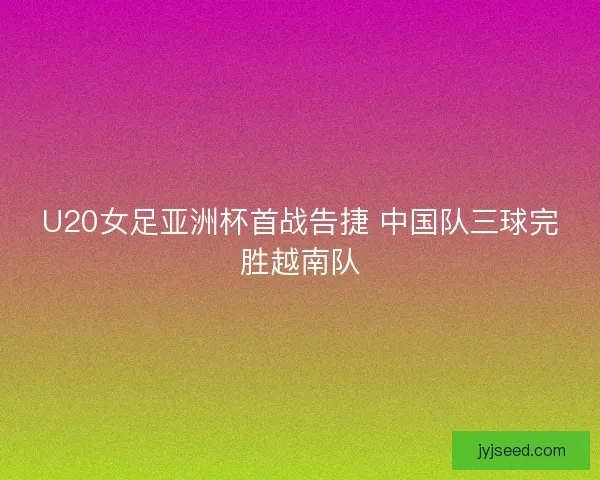 U20女足亚洲杯首战告捷 中国队三球完胜越南队