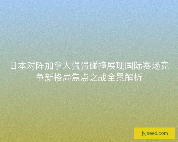 日本对阵加拿大强强碰撞展现国际赛场竞争新格局焦点之战全景解析
