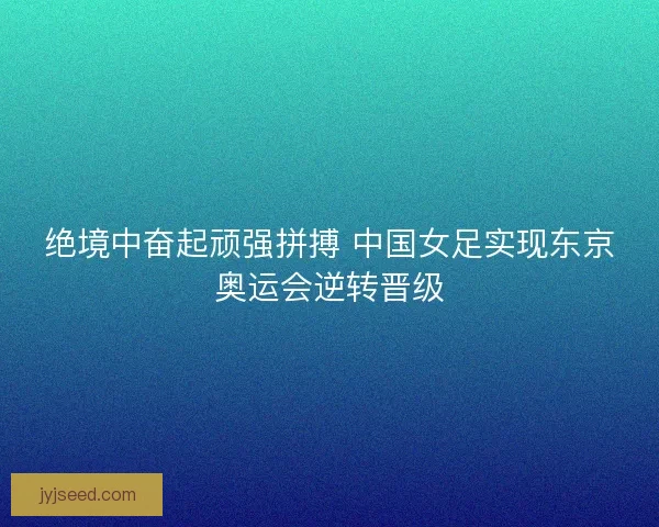 绝境中奋起顽强拼搏 中国女足实现东京奥运会逆转晋级