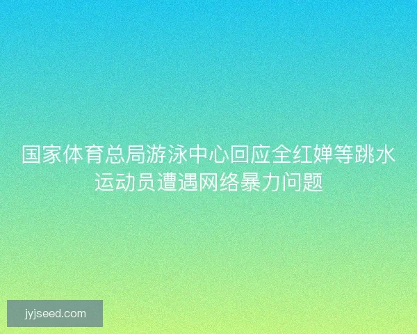 国家体育总局游泳中心回应全红婵等跳水运动员遭遇网络暴力问题