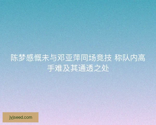 陈梦感慨未与邓亚萍同场竞技 称队内高手难及其通透之处
