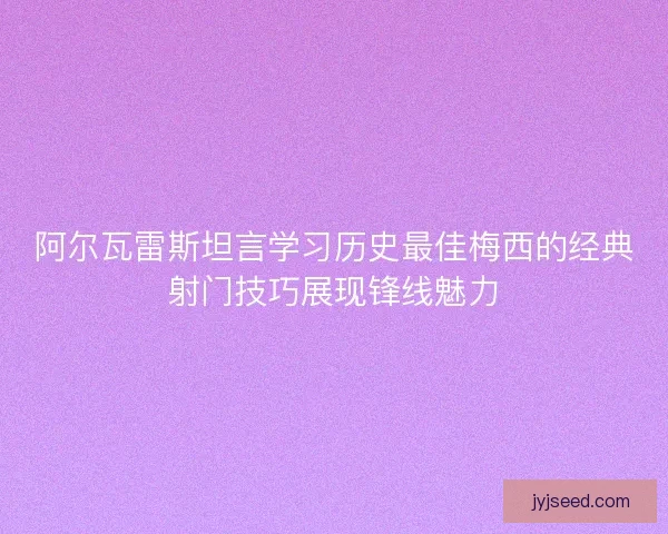 阿尔瓦雷斯坦言学习历史最佳梅西的经典射门技巧展现锋线魅力